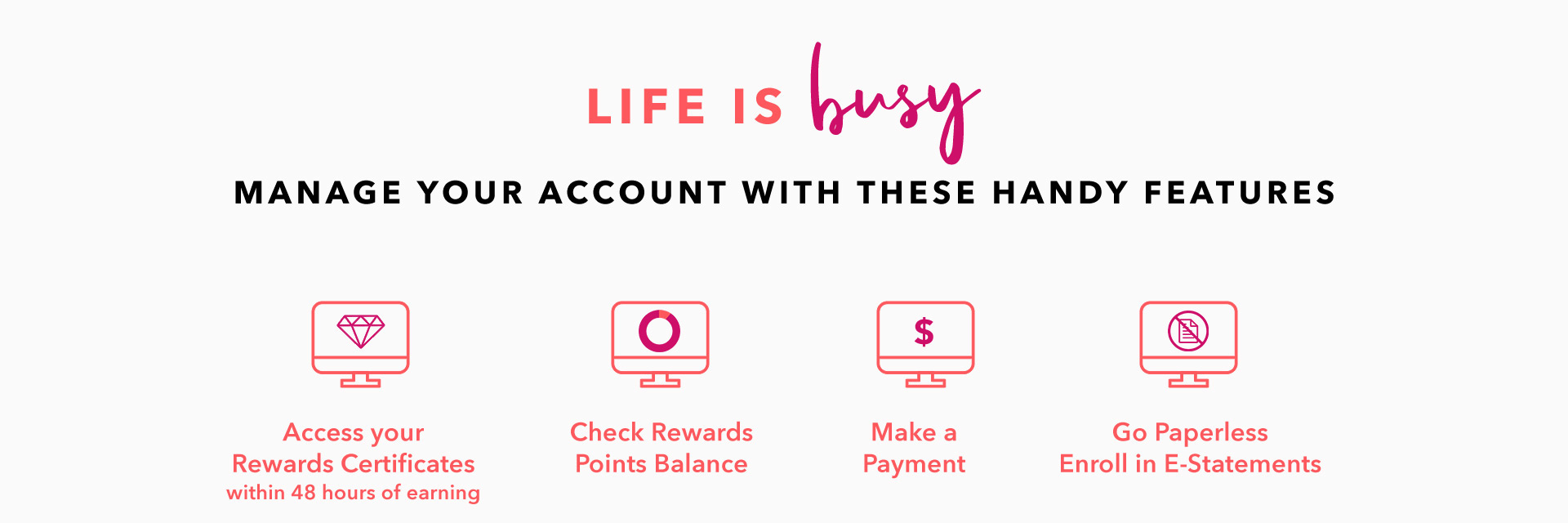 LIFE IS BUSY - MANAGE YOUR ACCOUNT WITH THESE HANDY FEATURES - Access your Rewards Certificates within 48 hours of earning - Check Rewards Points Balance - Make a Payment - Go Paperless - Enroll in E-Statements