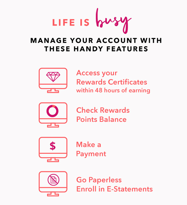 LIFE IS BUSY - MANAGE YOUR ACCOUNT WITH THESE HANDY FEATURES - Access your Rewards Certificates within 48 hours of earning - Check Rewards Points Balance - Make a Payment - Go Paperless - Enroll in E-Statements