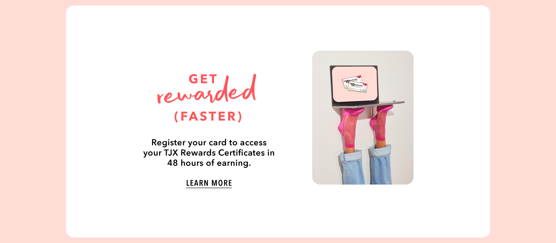 GET REWARDED (FASTER) - Register your card to access your TJX Rewards Certificates in 48 hours of earning. LEARN MORE