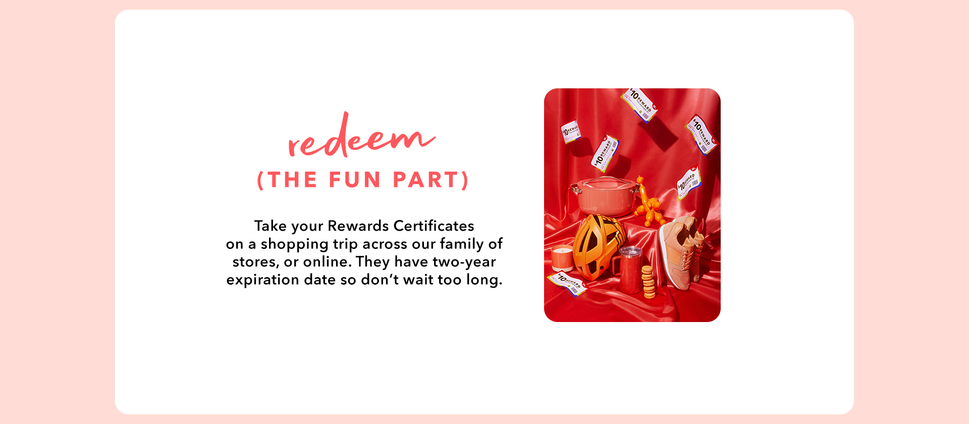 REDEEM (THE FUN PART) - Take your Rewards Certificates on a shopping trip across our family of stores, or online. They have two-year expiration date so don’t wait too long.