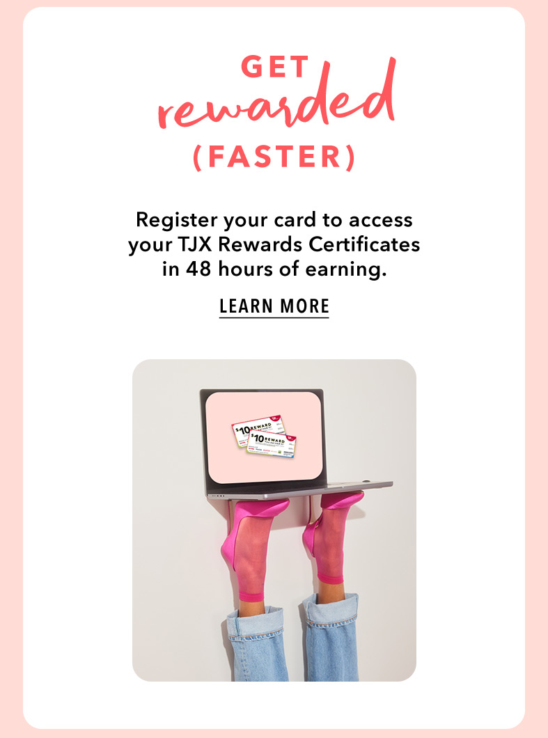 GET REWARDED (FASTER) - Register your card to access your TJX Rewards Certificates in 48 hours of earning. LEARN MORE