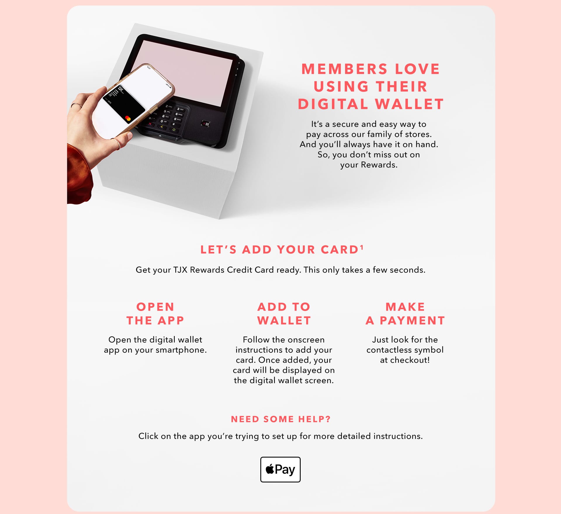 MEMBERS LOVE USING THEIR DIGITAL WALLET - It’s a secure and easy way to pay across our family of stores. And you’ll always have it on hand. So, you don’t miss out on your Rewards. LET’S ADD YOUR CARD(1) - Get your TJX Rewards Credit Card ready. This only takes a few seconds. - OPEN THE APP - Open the digital wallet app on your smart phone. - ADD TO WALLET - Follow the onscreen instructions to add your card. Once added, your card will be displayed on the digital wallet screen. - MAKE A PAYMENT - Just look for the contactless symbol at checkout! NEED SOME HELP? Click on the app you’re trying to set up for more detailed instructions.