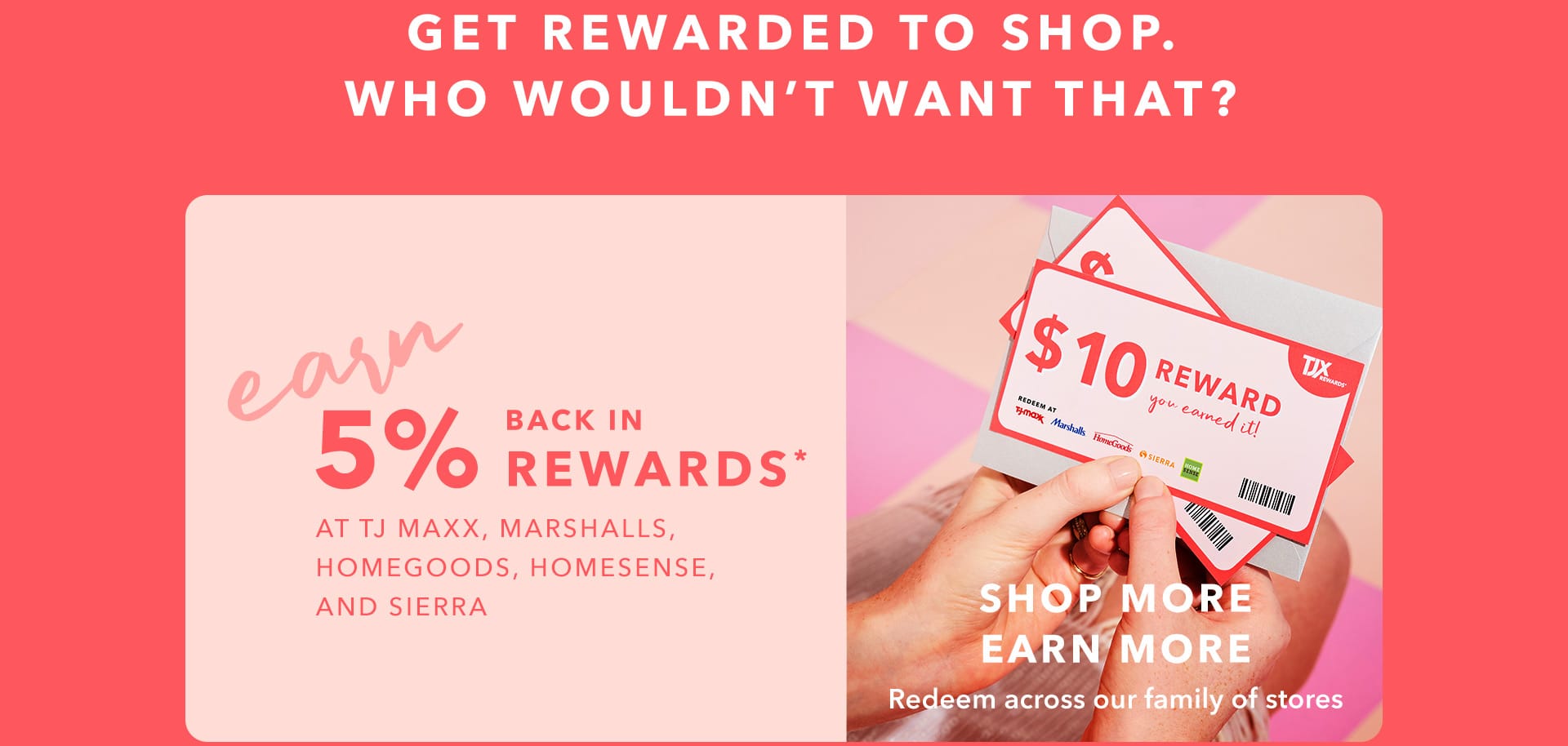 GET REWARDED TO SHOP. WHO WOULDN’T WANT THAT? EARN 5% BACK IN REWARDS* AT TJ MAXX, MARSHALLS, HOMEGOODS, HOMESENSE, AND SIERRA - SHOP MORE, EARN MORE - Redeem across our family of stores