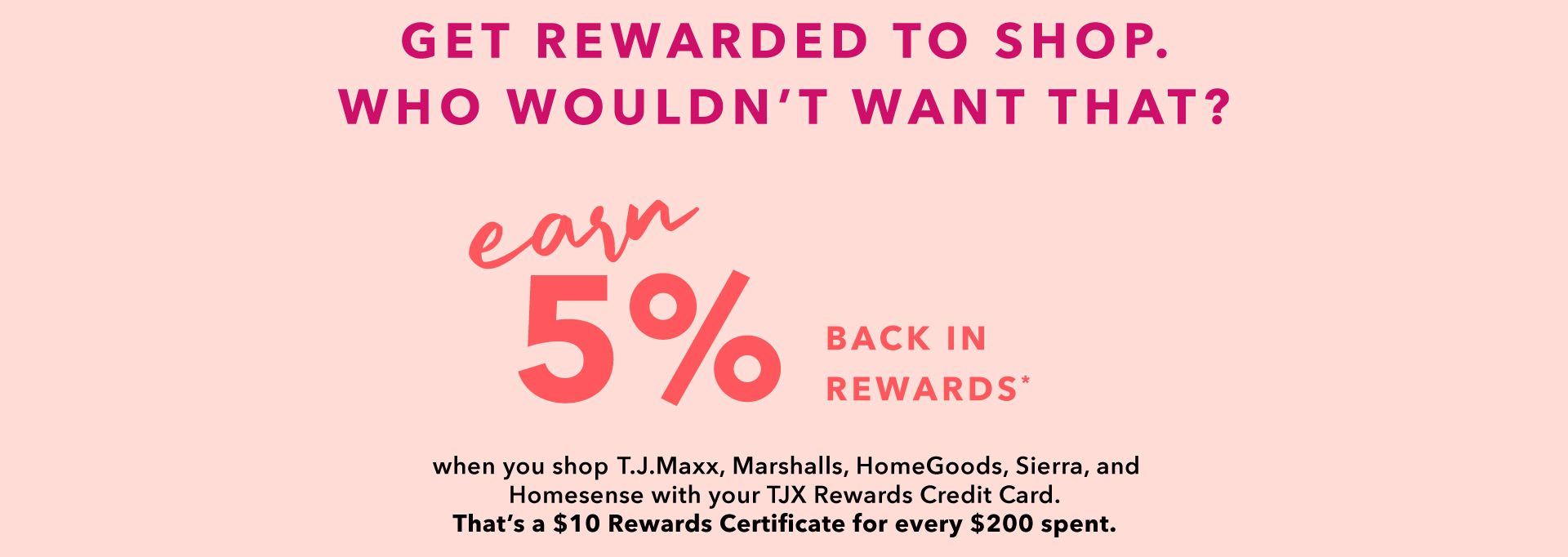 GET REWARDED TO SHOP. WHO WOULDN’T WANT THAT? EARN 5% BACK IN REWARDS* when you shop T.J.Maxx, Marshalls, HomeGoods, Sierra, and Homesense with your TJX Rewards Credit Card. That’s a $10 Rewards Certificate for every $200 spent.