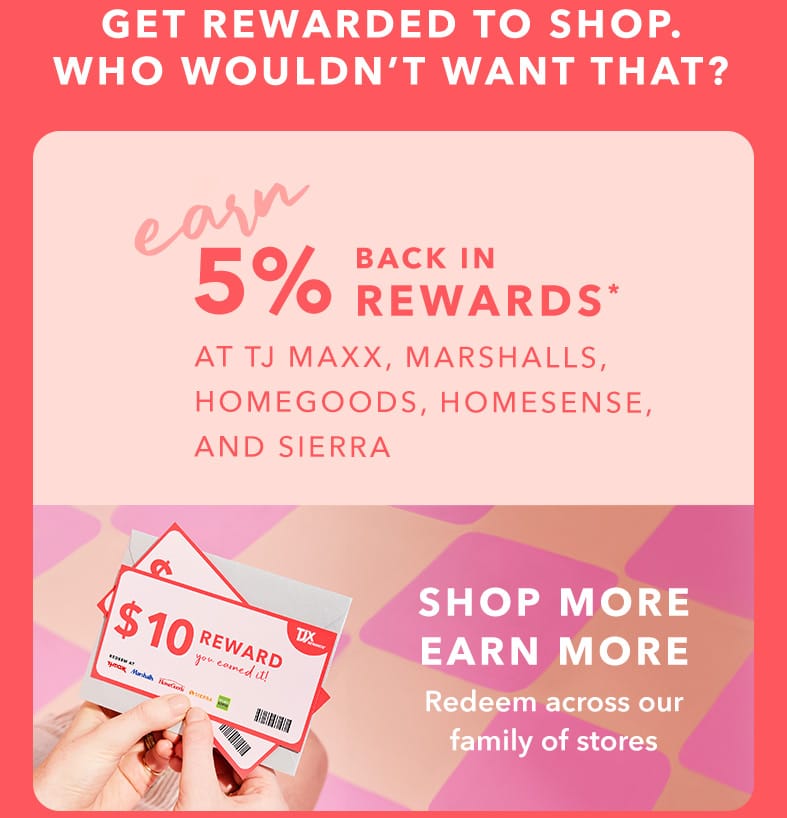 GET REWARDED TO SHOP. WHO WOULDN’T WANT THAT? EARN 5% BACK IN REWARDS* AT TJ MAXX, MARSHALLS, HOMEGOODS, HOMESENSE, AND SIERRA - SHOP MORE, EARN MORE - Redeem across our family of stores