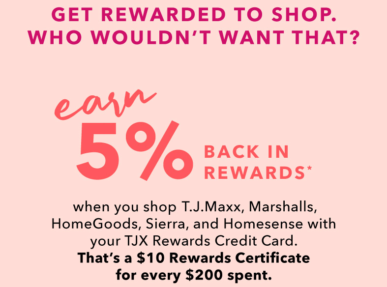 GET REWARDED TO SHOP. WHO WOULDN’T WANT THAT? EARN 5% BACK IN REWARDS* when you shop T.J.Maxx, Marshalls, HomeGoods, Sierra, and Homesense with your TJX Rewards Credit Card. That’s a $10 Rewards Certificate for every $200 spent.